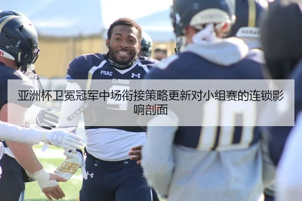 亚洲杯卫冕冠军中场衔接策略更新对小组赛的连锁影响剖面